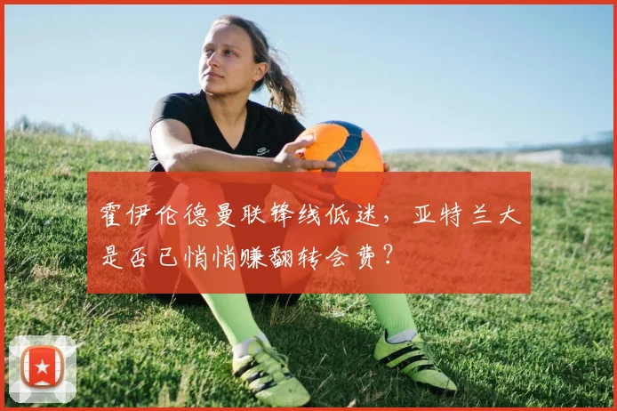 霍伊伦德曼联锋线低迷，亚特兰大是否已悄悄赚翻转会费？
