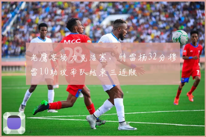 老鹰客场力克活塞,特雷杨32分穆雷10助攻率队结束三连败