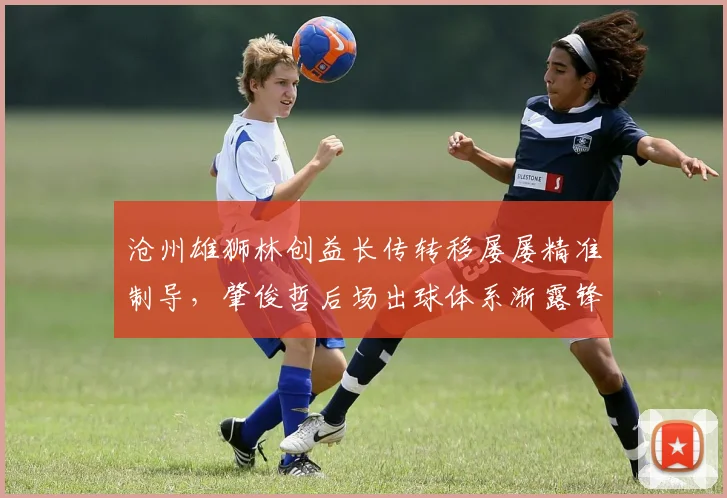 沧州雄狮林创益长传转移屡屡精准制导,肇俊哲后场出球体系渐露锋芒?