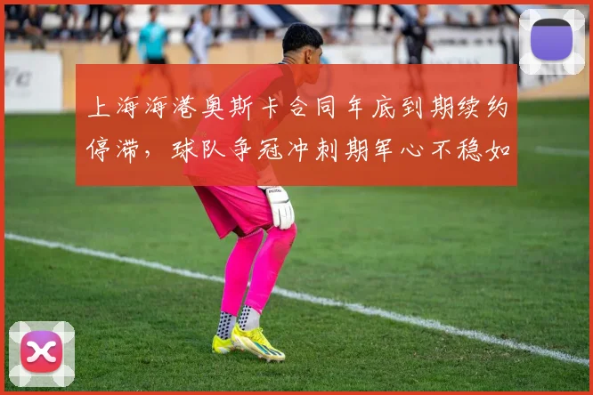 上海海港奥斯卡合同年底到期续约停滞，球队争冠冲刺期军心不稳如何化解？