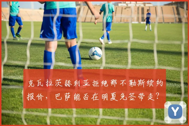 克瓦拉茨赫利亚拒绝那不勒斯续约报价,巴萨能否在明夏免签带走?