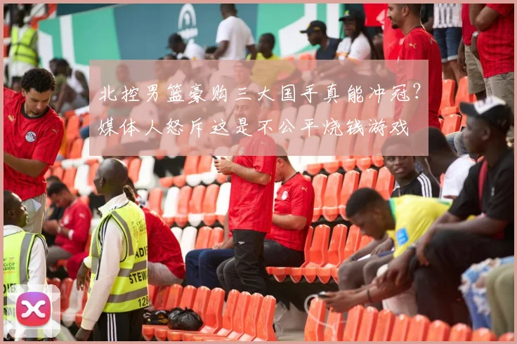 北控男篮豪购三大国手真能冲冠?媒体人怒斥这是不公平烧钱游戏