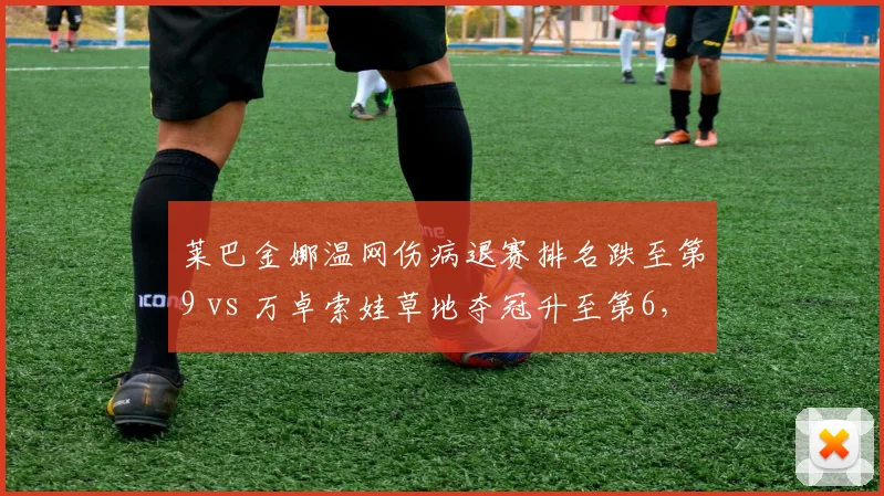 莱巴金娜温网伤病退赛排名跌至第9 vs 万卓索娃草地夺冠升至第6,WTA草地女王更替