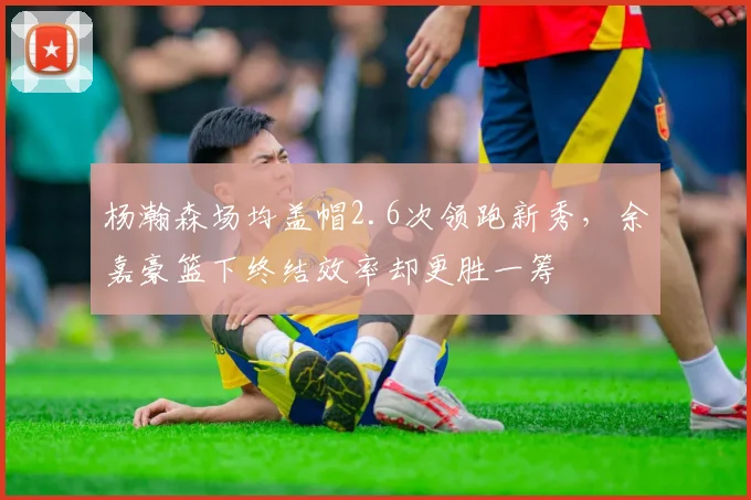 杨瀚森场均盖帽2.6次领跑新秀,余嘉豪篮下终结效率却更胜一筹