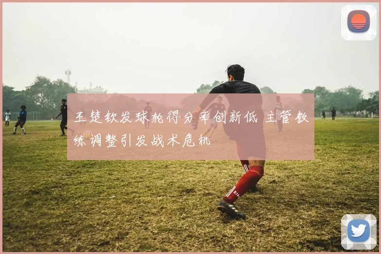 王楚钦发球轮得分率创新低 主管教练调整引发战术危机