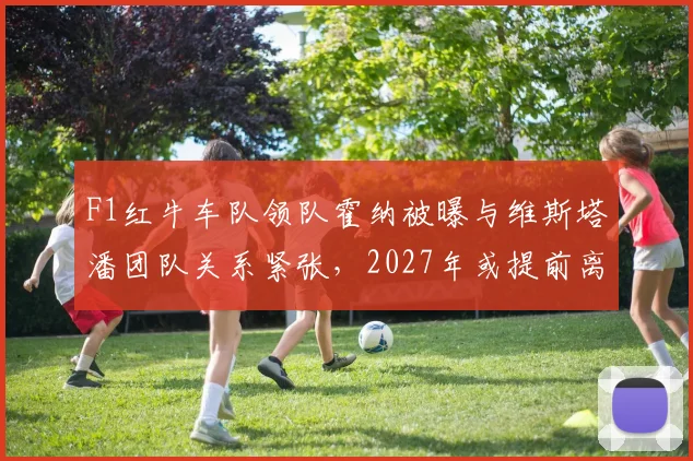 F1红牛车队领队霍纳被曝与维斯塔潘团队关系紧张,2027年或提前离职