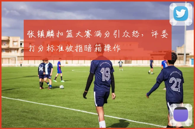 张镇麟扣篮大赛满分引众怒,评委打分标准被指暗箱操作