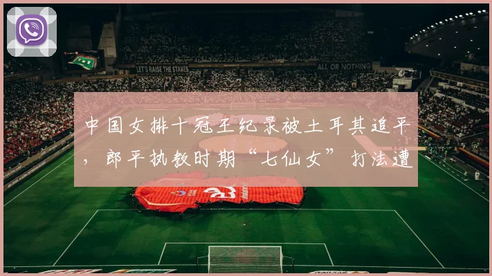 中国女排十冠王纪录被土耳其追平,郎平执教时期“七仙女”打法遭新帅质疑