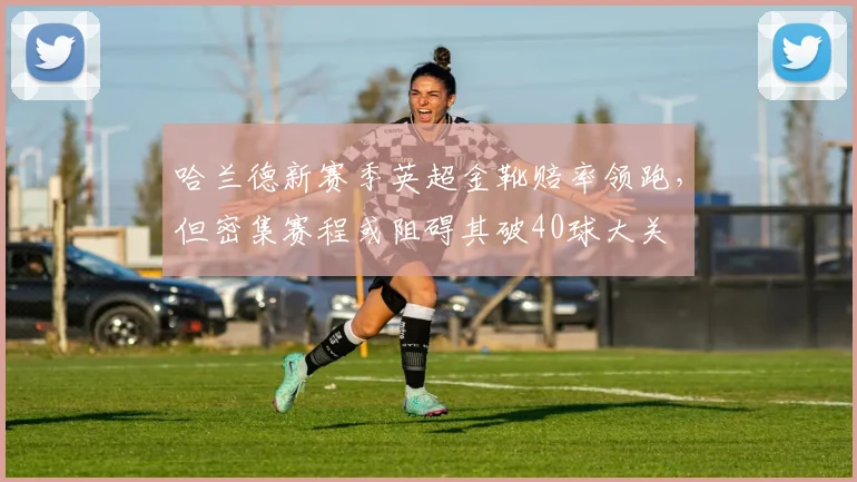 哈兰德新赛季英超金靴赔率领跑,但密集赛程或阻碍其破40球大关