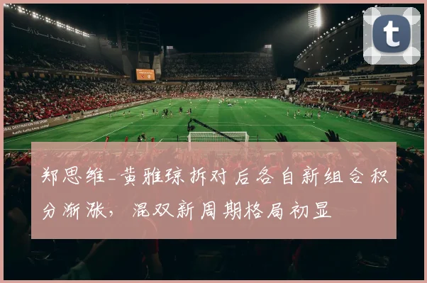 郑思维_黄雅琼拆对后各自新组合积分渐涨,混双新周期格局初显